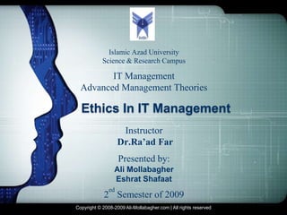 LOGO



              Islamic Azad University
            Science & Research Campus

         IT Management
  Advanced Management Theories

  Ethics In IT Management
                     Instructor
                    Dr.Ra’ad Far
                    Presented by:
                 Ali Mollabagher
                 Eshrat Shafaat
               ed
             2 Semester of 2009
Copyright © 2008-2009 Ali-Mollabagher.com | All rights reserved
 
