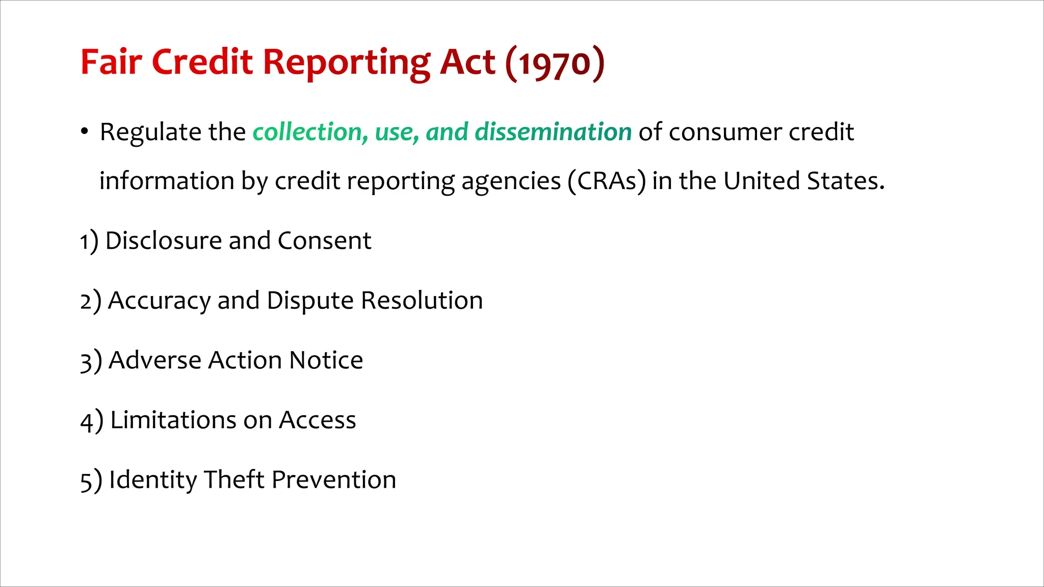 • Regulate the of consumer credit
information by credit reporting agencies (CRAs) in the United States.
1) Disclosure and Consent
2) Accuracy and Dispute Resolution
3) Adverse Action Notice
4) Limitations on Access
5) Identity Theft Prevention
 