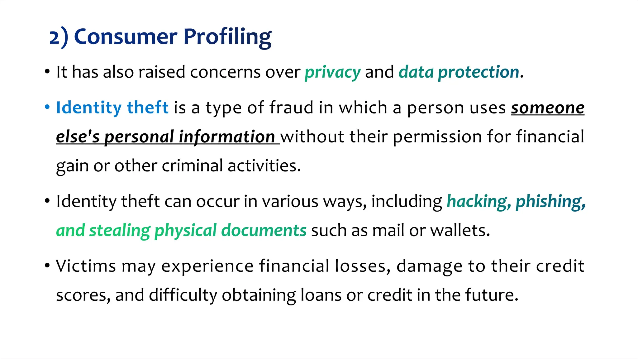 • It has also raised concerns over and .
is a type of fraud in which a person uses someone
else's personal information without their permission for financial
gain or other criminal activities.
• Identity theft can occur in various ways, including
such as mail or wallets.
• Victims may experience financial losses, damage to their credit
scores, and difficulty obtaining loans or credit in the future.
 