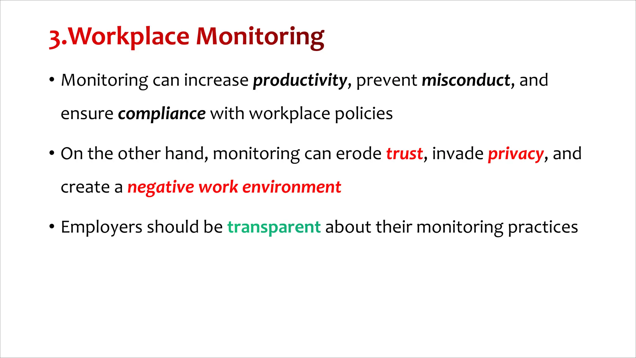 • Monitoring can increase productivity, prevent misconduct, and
ensure compliance with workplace policies
• On the other hand, monitoring can erode trust, invade privacy, and
create a negative work environment
• Employers should be about their monitoring practices
 