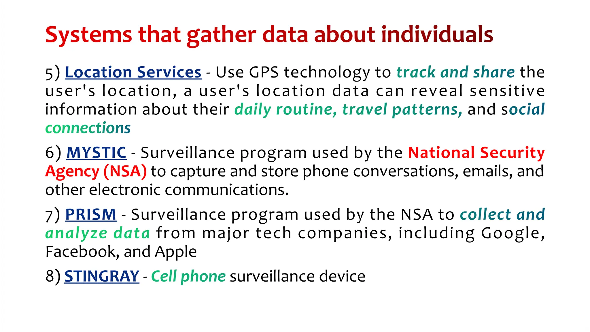 5) - Use GPS technology to the
user's location, a user's location data can reveal sensitive
information about their and s
6) - Surveillance program used by the National Security
Agency (NSA) to capture and store phone conversations, emails, and
other electronic communications.
7) - Surveillance program used by the NSA to
from major tech companies, including Google,
Facebook, and Apple
8) - surveillance device
 