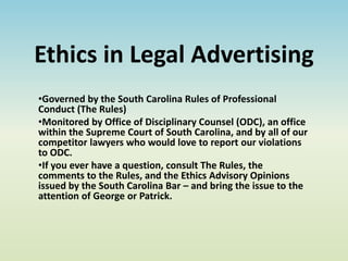 Ethics in Legal Advertising
•Governed by the South Carolina Rules of Professional
Conduct (The Rules)
•Monitored by Office of Disciplinary Counsel (ODC), an office
within the Supreme Court of South Carolina, and by all of our
competitor lawyers who would love to report our violations
to ODC.
•If you ever have a question, consult The Rules, the
comments to the Rules, and the Ethics Advisory Opinions
issued by the South Carolina Bar – and bring the issue to the
attention of George or Patrick.
 