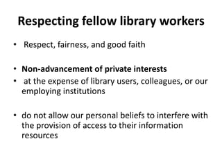 Respecting fellow library workers 
•Respect, fairness, and good faith 
•Non-advancement of private interests 
•at the expense of library users, colleagues, or our employing institutions 
•do not allow our personal beliefs to interfere with the provision of access to their information resources  