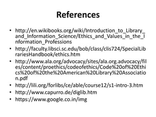 References 
•http://en.wikibooks.org/wiki/Introduction_to_Library_ and_Information_Science/Ethics_and_Values_in_the_Information_Professions 
•http://faculty.libsci.sc.edu/bob/class/clis724/SpecialLibrariesHandbook/ethics.htm 
•http://www.ala.org/advocacy/sites/ala.org.advocacy/files/content/proethics/codeofethics/Code%20of%20Ethics%20of%20the%20American%20Library%20Association.pdf 
•http://lili.org/forlibs/ce/able/course12/s1-intro-3.htm 
•http://www.capurro.de/diglib.htm 
•https://www.google.co.in/img  