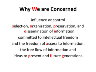 Why We are Concerned 
influence or control 
selection, organization, preservation, and dissemination of information. 
committed to intellectual freedom 
and the freedom of access to information. 
the free flow of information and 
ideas to present and future generations.  