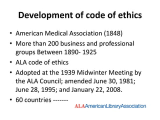 Development of code of ethics 
•American Medical Association (1848) 
•More than 200 business and professional groups Between 1890-1925 
•ALA code of ethics 
•Adopted at the 1939 Midwinter Meeting by the ALA Council; amended June 30, 1981; June 28, 1995; and January 22, 2008. 
•60 countries -------  