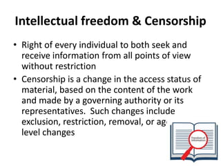 Intellectual freedom & Censorship 
•Right of every individual to both seek and receive information from all points of view without restriction 
•Censorship is a change in the access status of material, based on the content of the work and made by a governing authority or its representatives.Such changes include exclusion, restriction, removal, or age/grade level changes  