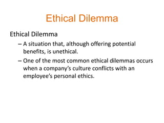 Ethical Dilemma
Ethical Dilemma
– A situation that, although offering potential
benefits, is unethical.
– One of the most common ethical dilemmas occurs
when a company’s culture conflicts with an
employee’s personal ethics.
 
