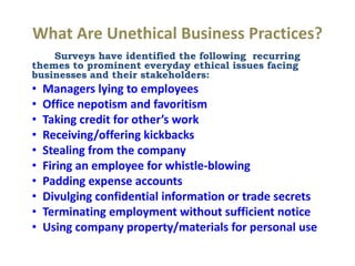 What Are Unethical Business Practices?
Surveys have identified the following recurring
themes to prominent everyday ethical issues facing
businesses and their stakeholders:
• Managers lying to employees
• Office nepotism and favoritism
• Taking credit for other’s work
• Receiving/offering kickbacks
• Stealing from the company
• Firing an employee for whistle-blowing
• Padding expense accounts
• Divulging confidential information or trade secrets
• Terminating employment without sufficient notice
• Using company property/materials for personal use
 