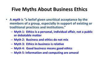 Five Myths About Business Ethics
• A myth is “a belief given uncritical acceptance by the
members of a group, especially in support of existing or
traditional practices and institutions.”
– Myth 1: Ethics is a personal, individual affair, not a public
or debatable matter
– Myth 2: Business and ethics do not mix
– Myth 3: Ethics in business is relative
– Myth 4: Good business means good ethics
– Myth 5: Information and computing are amoral
 