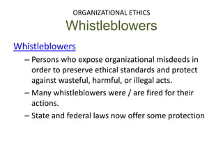 ORGANIZATIONAL ETHICS
Whistleblowers
Whistleblowers
– Persons who expose organizational misdeeds in
order to preserve ethical standards and protect
against wasteful, harmful, or illegal acts.
– Many whistleblowers were / are fired for their
actions.
– State and federal laws now offer some protection
 