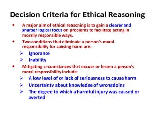 Decision Criteria for Ethical Reasoning
 A major aim of ethical reasoning is to gain a clearer and
sharper logical focus on problems to facilitate acting in
morally responsible ways.
 Two conditions that eliminate a person’s moral
responsibility for causing harm are:
 Ignorance
 Inability
 Mitigating circumstances that excuse or lessen a person’s
moral responsibility include:
 A low level of or lack of seriousness to cause harm
 Uncertainty about knowledge of wrongdoing
 The degree to which a harmful injury was caused or
averted
 