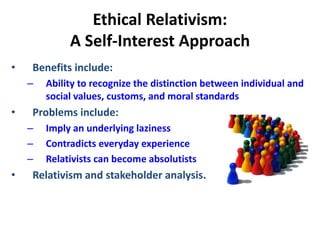 Ethical Relativism:
A Self-Interest Approach
• Benefits include:
– Ability to recognize the distinction between individual and
social values, customs, and moral standards
• Problems include:
– Imply an underlying laziness
– Contradicts everyday experience
– Relativists can become absolutists
• Relativism and stakeholder analysis.
 