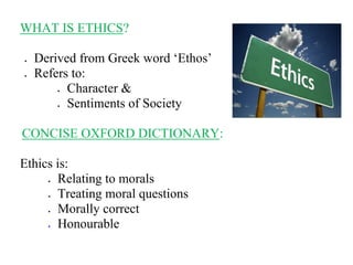 WHAT IS ETHICS?
 Derived from Greek word ‘Ethos’
 Refers to:
 Character &
 Sentiments of Society
CONCISE OXFORD DICTIONARY:
Ethics is:
 Relating to morals
 Treating moral questions
 Morally correct
 Honourable
 