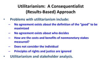 Utilitarianism: A Consequentialist
(Results-Based) Approach
• Problems with utilitarianism include:
– No agreement exists about the definition of the “good” to be
maximized
– No agreement exists about who decides
– How are the costs and benefits of nonmonetary stakes
measured?
– Does not consider the individual
– Principles of rights and justice are ignored
• Utilitarianism and stakeholder analysis.
 