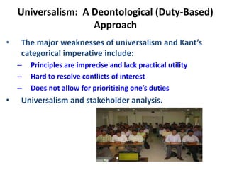 Universalism: A Deontological (Duty-Based)
Approach
• The major weaknesses of universalism and Kant’s
categorical imperative include:
– Principles are imprecise and lack practical utility
– Hard to resolve conflicts of interest
– Does not allow for prioritizing one’s duties
• Universalism and stakeholder analysis.
 
