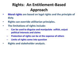 Rights: An Entitlement-Based
Approach
• Moral rights are based on legal rights and the principle of
duty.
• Rights can override utilitarian principles.
• The limitations of rights include:
– Can be used to disguise and manipulate selfish, unjust
political interests and claims
– Protection of rights can be at the expense of others
– Limits of rights come into question
• Rights and stakeholder analysis.
 