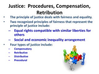 Justice: Procedures, Compensation,
Retribution
• The principle of justice deals with fairness and equality.
• Two recognized principles of fairness that represent the
principle of justice include:
– Equal rights compatible with similar liberties for
others
– Social and economic inequality arrangement
• Four types of justice include:
– Compensatory
– Retributive
– Distributive
– Procedural
 