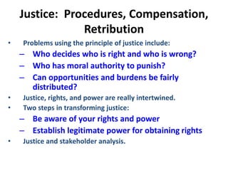 Justice: Procedures, Compensation,
Retribution
• Problems using the principle of justice include:
– Who decides who is right and who is wrong?
– Who has moral authority to punish?
– Can opportunities and burdens be fairly
distributed?
• Justice, rights, and power are really intertwined.
• Two steps in transforming justice:
– Be aware of your rights and power
– Establish legitimate power for obtaining rights
• Justice and stakeholder analysis.
 