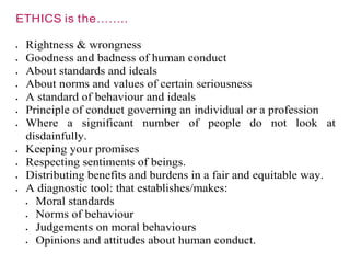 ETHICS is the……..
 Rightness & wrongness
 Goodness and badness of human conduct
 About standards and ideals
 About norms and values of certain seriousness
 A standard of behaviour and ideals
 Principle of conduct governing an individual or a profession
 Where a significant number of people do not look at
disdainfully.
 Keeping your promises
 Respecting sentiments of beings.
 Distributing benefits and burdens in a fair and equitable way.
 A diagnostic tool: that establishes/makes:
 Moral standards
 Norms of behaviour
 Judgements on moral behaviours
 Opinions and attitudes about human conduct.
 