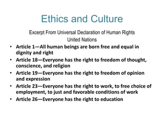 Ethics and Culture
Excerpt From Universal Declaration of Human Rights
United Nations
• Article 1—All human beings are born free and equal in
dignity and right
• Article 18—Everyone has the right to freedom of thought,
conscience, and religion
• Article 19—Everyone has the right to freedom of opinion
and expression
• Article 23—Everyone has the right to work, to free choice of
employment, to just and favorable conditions of work
• Article 26—Everyone has the right to education
 