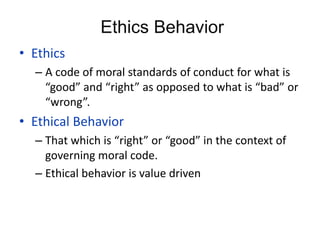 Ethics Behavior
• Ethics
– A code of moral standards of conduct for what is
“good” and “right” as opposed to what is “bad” or
“wrong”.
• Ethical Behavior
– That which is “right” or “good” in the context of
governing moral code.
– Ethical behavior is value driven
 