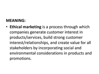 MEANING:
• Ethical marketing is a process through which
companies generate customer interest in
products/services, build strong customer
interest/relationships, and create value for all
stakeholders by incorporating social and
environmental considerations in products and
promotions.
 
