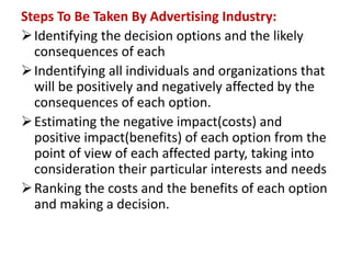 Steps To Be Taken By Advertising Industry:
Identifying the decision options and the likely
consequences of each
Indentifying all individuals and organizations that
will be positively and negatively affected by the
consequences of each option.
Estimating the negative impact(costs) and
positive impact(benefits) of each option from the
point of view of each affected party, taking into
consideration their particular interests and needs
Ranking the costs and the benefits of each option
and making a decision.
 