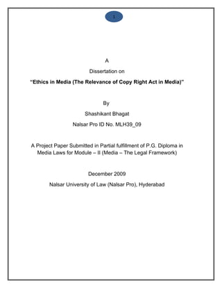 1




                                A

                         Dissertation on

“Ethics in Media (The Relevance of Copy Right Act in Media)”



                               By

                       Shashikant Bhagat

                  Nalsar Pro ID No. MLH39_09



A Project Paper Submitted in Partial fulfillment of P.G. Diploma in
  Media Laws for Module – II (Media – The Legal Framework)



                         December 2009

        Nalsar University of Law (Nalsar Pro), Hyderabad
 