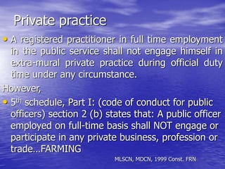 Private practice
• A registered practitioner in full time employment
in the public service shall not engage himself in
extra-mural private practice during official duty
time under any circumstance.
However,
• 5th schedule, Part I: (code of conduct for public
officers) section 2 (b) states that: A public officer
employed on full-time basis shall NOT engage or
participate in any private business, profession or
trade…FARMING
MLSCN, MDCN, 1999 Const. FRN
 