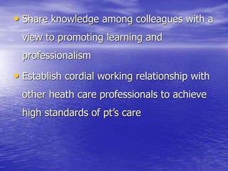 • Share knowledge among colleagues with a
view to promoting learning and
professionalism
• Establish cordial working relationship with
other heath care professionals to achieve
high standards of pt’s care
 