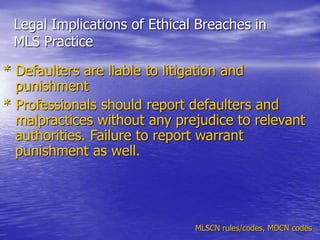 Legal Implications of Ethical Breaches in
MLS Practice
* Defaulters are liable to litigation and
punishment
* Professionals should report defaulters and
malpractices without any prejudice to relevant
authorities. Failure to report warrant
punishment as well.
MLSCN rules/codes, MDCN codes
 