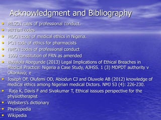 Acknowledgment and Bibliography
• MLSCN rules of professional conduct.
• MRTBN codes
• MDCN code of medical ethics in Nigeria.
• PCN code of ethics for pharmacists
• NMCN codes of professional conduct
• 1999 constitution of FRN as amended
• Babalola Abegunde (2013) Legal Implications of Ethical Breaches in
Medical Practice: Nigeria a Case Study, AJHSS. 1 (3) MDPDT authority v
Okonkwo; e
• Joseph OF, Olufemi OD, Abiodun CJ and Oluwole AB (2012) knowledge of
medical ethics among Nigerian medical Dictors. NMJ 53 (4): 226-230.
• Raja K, Davis F and Sivakumar T, Ethical isssues perspective for the
physiotherapist
• Websters’s dictionary
• Physiopedia
• Wikipedia
 