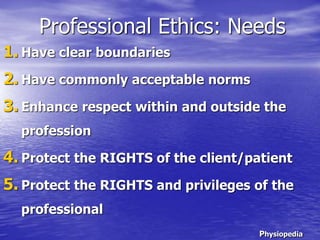 Professional Ethics: Needs
1. Have clear boundaries
2. Have commonly acceptable norms
3. Enhance respect within and outside the
profession
4. Protect the RIGHTS of the client/patient
5. Protect the RIGHTS and privileges of the
professional
Physiopedia
 