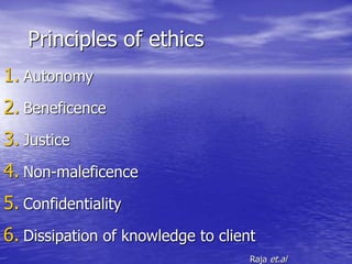 Principles of ethics
1. Autonomy
2. Beneficence
3. Justice
4. Non-maleficence
5. Confidentiality
6. Dissipation of knowledge to client
Raja et.al
 