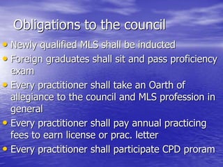Obligations to the council
• Newly qualified MLS shall be inducted
• Foreign graduates shall sit and pass proficiency
exam
• Every practitioner shall take an Oarth of
allegiance to the council and MLS profession in
general
• Every practitioner shall pay annual practicing
fees to earn license or prac. letter
• Every practitioner shall participate CPD proram
 