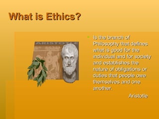 What is Ethics? Is the branch of Philosophy that defines what is good for the individual and for society and establishes the nature of obligations or duties that people owe themselves and one another.  Aristotle 