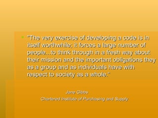 "The very exercise of developing a code is in itself worthwhile; it forces a large number of people...to think through in a fresh way about their mission and the important obligations they as a group and as individuals have with respect to society as a whole.“ Jane Gibbs Chartered Institute of Purchasing and Supply 