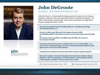 Copyright © 2015 John DeGroote Services, LLC
John DeGroote
President, John DeGroote Services, LLC
John DeGroote is a former global company general counsel now serving as a
mediator, arbitrator and court-appointed trustee in significant disputes. He
believes that hands-on leadership, early matter assessment, and aggressive
project management drive results.
Serves as the Liquidating Trustee to the BearingPoint, Inc. Liquidating Trust through
John DeGroote Services, LLC.
Served from 2000 through 2008 as the Chief Litigation Counsel to KPMG
Consulting/BearingPoint; eventually led a team of over 40 in-house lawyers around the globe
as
the Company's Chief Legal Officer from 2008 through late 2009, when he became
the Company's President.
Previously practiced with the law firms of McKool Smith, P.C. and Jackson Walker, L.L.P.,
with a focus on complex technology, commercial, and intellectual property litigation matters
against and for various Fortune 500 companies.
Currently serves as settlement counsel to select clients involved in significant disputes.
Received his mediation training from Pepperdine University's Straus Institute for Dispute
Resolution in 2005. Has participated in over 200 mediations in approximately 20 states as
a client executive, as outside or in-house counsel, and as a party.
• J.D., Duke University School of Law, 1990
22
• B.A., Mississippi State University, 1986
 