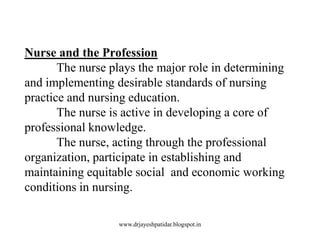Nurse and the Profession
The nurse plays the major role in determining
and implementing desirable standards of nursing
practice and nursing education.
The nurse is active in developing a core of
professional knowledge.
The nurse, acting through the professional
organization, participate in establishing and
maintaining equitable social and economic working
conditions in nursing.
www.drjayeshpatidar.blogspot.in
 