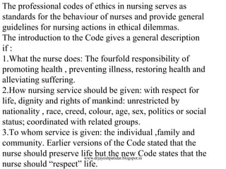 The professional codes of ethics in nursing serves as
standards for the behaviour of nurses and provide general
guidelines for nursing actions in ethical dilemmas.
The introduction to the Code gives a general description
if :
1.What the nurse does: The fourfold responsibility of
promoting health , preventing illness, restoring health and
alleviating suffering.
2.How nursing service should be given: with respect for
life, dignity and rights of mankind: unrestricted by
nationality , race, creed, colour, age, sex, politics or social
status; coordinated with related groups.
3.To whom service is given: the individual ,family and
community. Earlier versions of the Code stated that the
nurse should preserve life but the new Code states that the
nurse should “respect” life.
www.drjayeshpatidar.blogspot.in
 