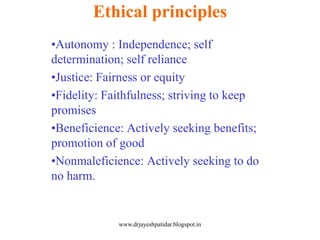•Autonomy : Independence; self
determination; self reliance
•Justice: Fairness or equity
•Fidelity: Faithfulness; striving to keep
promises
•Beneficience: Actively seeking benefits;
promotion of good
•Nonmaleficience: Actively seeking to do
no harm.
Ethical principles
www.drjayeshpatidar.blogspot.in
 