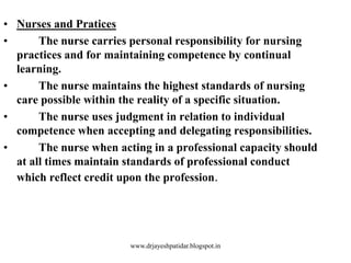 • Nurses and Pratices
• The nurse carries personal responsibility for nursing
practices and for maintaining competence by continual
learning.
• The nurse maintains the highest standards of nursing
care possible within the reality of a specific situation.
• The nurse uses judgment in relation to individual
competence when accepting and delegating responsibilities.
• The nurse when acting in a professional capacity should
at all times maintain standards of professional conduct
which reflect credit upon the profession.
www.drjayeshpatidar.blogspot.in
 