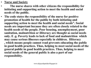 • Nurse and Society
• The nurse shares with other citizens the responsibility for
initiating and supporting action to meet the health and social
needs of the public.
• The code states the responsibility of the nurse for positive
promotion of health for the public by both initiating and
supporting action to meet the health and social needs”. Social
needs are important because they are often closely related to the
health needs of the people. Poor housing, unemployment, poor
sanitation, malnutrition or illiteracy are thought as social needs
only. E .g. Poverty leads to lack of food and malnutrition which
may cause serious illnesses especially in children. Illiteracy
, which means people cannot read prevents educating the public
in good health practices. Thus, helping to meet social needs of the
general public in good health practices. Thus, helping to meet
social needs of the general public is also a part of our
responsibility.
www.drjayeshpatidar.blogspot.in
 