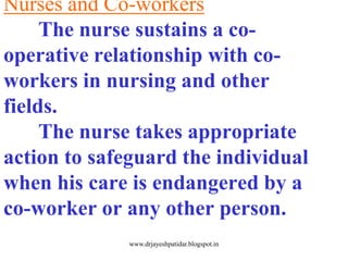 Nurses and Co-workers
The nurse sustains a co-
operative relationship with co-
workers in nursing and other
fields.
The nurse takes appropriate
action to safeguard the individual
when his care is endangered by a
co-worker or any other person.
www.drjayeshpatidar.blogspot.in
 