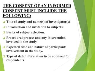 THE CONSENT OFAN INFORMED
CONSENT MUST INCLUDE THE
FOLLOWING:
 Title of study and name(s) of investigator(s)
 Introduction and invitation to subjects.
 Basics of subject selection.
 Procedural process and any intervention
involved in the study.
 Expected time and nature of participants
involvement in the study.
 Type of data/information to be obtained for
respondents.
 