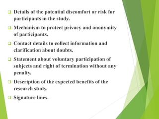  Details of the potential discomfort or risk for
participants in the study.
 Mechanism to protect privacy and anonymity
of participants.
 Contact details to collect information and
clarification about doubts.
 Statement about voluntary participation of
subjects and right of termination without any
penalty.
 Description of the expected benefits of the
research study.
 Signature lines.
 