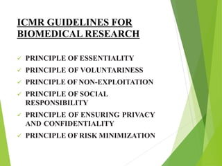 ICMR GUIDELINES FOR
BIOMEDICAL RESEARCH
 PRINCIPLE OF ESSENTIALITY
 PRINCIPLE OF VOLUNTARINESS
 PRINCIPLE OF NON-EXPLOITATION
 PRINCIPLE OF SOCIAL
RESPONSIBILITY
 PRINCIPLE OF ENSURING PRIVACY
AND CONFIDENTIALITY
 PRINCIPLE OF RISK MINIMIZATION
 