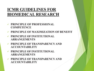ICMR GUIDELINES FOR
BIOMEDICAL RESEARCH
 PRINCIPLE OF PROFESSIONAL
COMPETENCE
 PRINCIPLE OF MAXIMIZATION OF BENEFIT
 PRINCIPLE OF INSTITUTIONAL
ARRANGEMENTS
 PRINCIPLE OF TRANSPARENCYAND
ACCOUNTABILITY
 PRINCIPLE OF INSTITUTIONAL
ARRANGEMENTS
 PRINCIPLE OF TRANSPARENCYAND
ACCOUNTABILITY
 