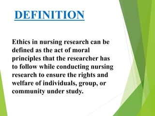 DEFINITION
Ethics in nursing research can be
defined as the act of moral
principles that the researcher has
to follow while conducting nursing
research to ensure the rights and
welfare of individuals, group, or
community under study.
 